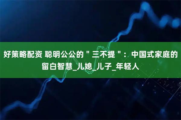好策略配资 聪明公公的＂三不提＂：中国式家庭的留白智慧_儿媳_儿子_年轻人