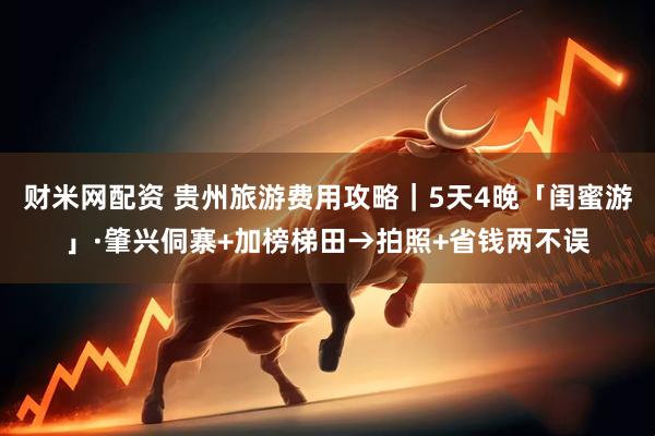 财米网配资 贵州旅游费用攻略｜5天4晚「闺蜜游」·肇兴侗寨+加榜梯田→拍照+省钱两不误