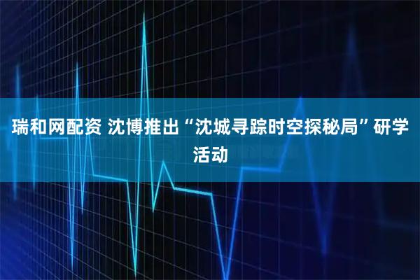 瑞和网配资 沈博推出“沈城寻踪时空探秘局”研学活动