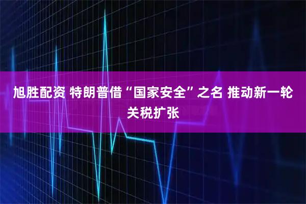 旭胜配资 特朗普借“国家安全”之名 推动新一轮关税扩张