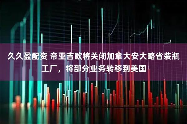 久久盈配资 帝亚吉欧将关闭加拿大安大略省装瓶工厂，将部分业务转移到美国
