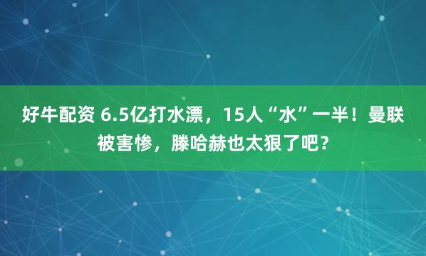 好牛配资 6.5亿打水漂，15人“水”一半！曼联被害惨，滕哈赫也太狠了吧？