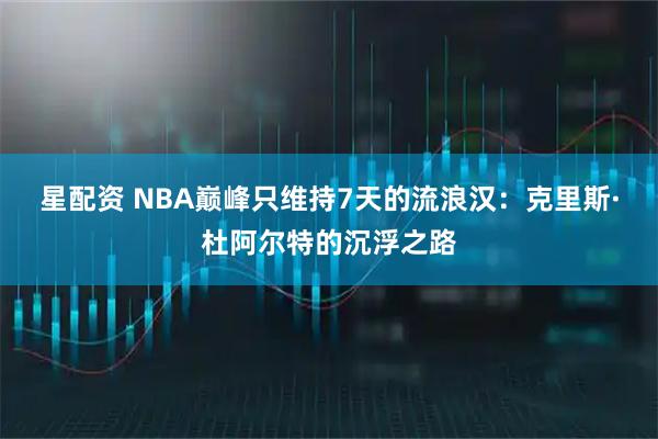 星配资 NBA巅峰只维持7天的流浪汉：克里斯·杜阿尔特的沉浮之路