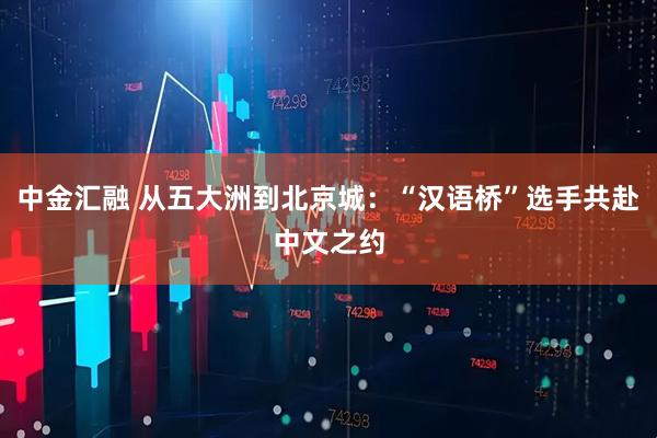 中金汇融 从五大洲到北京城：“汉语桥”选手共赴中文之约