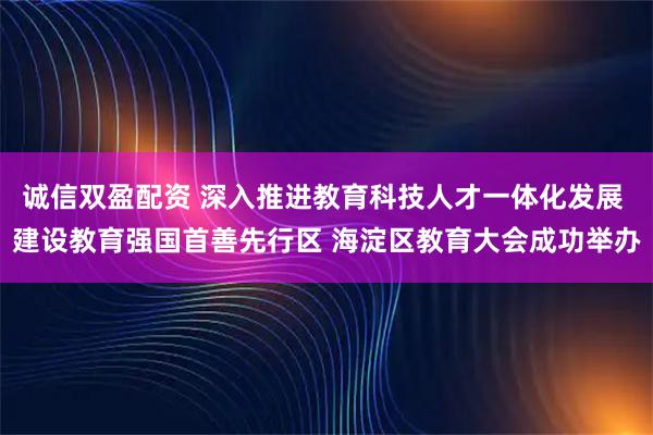 诚信双盈配资 深入推进教育科技人才一体化发展 建设教育强国首善先行区 海淀区教育大会成功举办