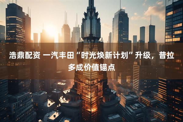 浩鼎配资 一汽丰田“时光焕新计划”升级，普拉多成价值锚点