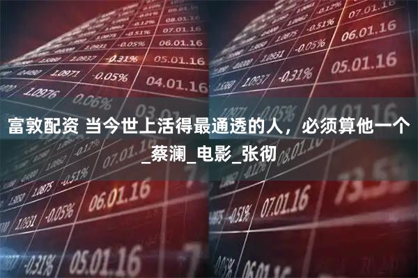 富敦配资 当今世上活得最通透的人，必须算他一个_蔡澜_电影_张彻