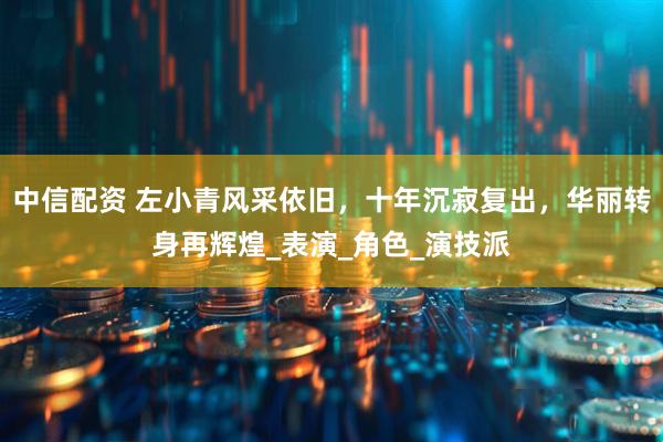 中信配资 左小青风采依旧，十年沉寂复出，华丽转身再辉煌_表演_角色_演技派