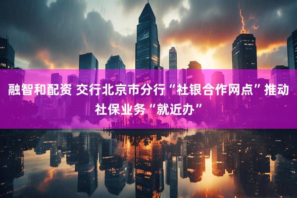 融智和配资 交行北京市分行“社银合作网点”推动社保业务“就近办”