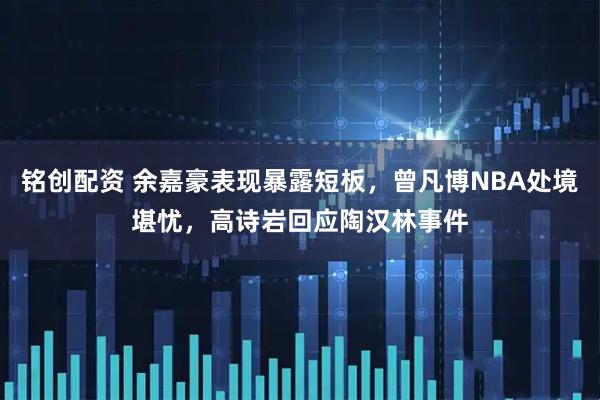 铭创配资 余嘉豪表现暴露短板，曾凡博NBA处境堪忧，高诗岩回应陶汉林事件