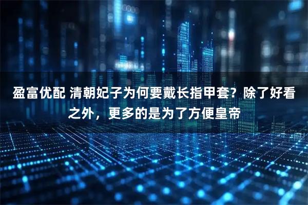 盈富优配 清朝妃子为何要戴长指甲套？除了好看之外，更多的是为了方便皇帝