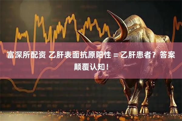 富深所配资 乙肝表面抗原阳性 = 乙肝患者？答案颠覆认知！