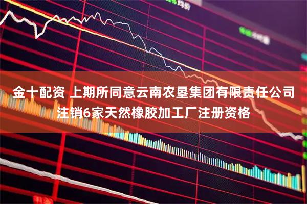 金十配资 上期所同意云南农垦集团有限责任公司注销6家天然橡胶加工厂注册资格