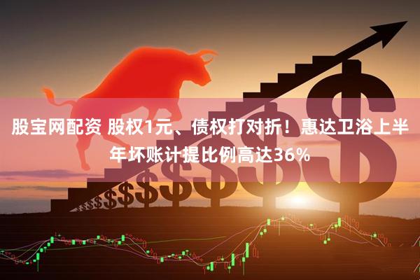 股宝网配资 股权1元、债权打对折！惠达卫浴上半年坏账计提比例高达36%