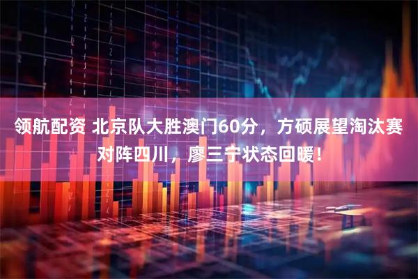 领航配资 北京队大胜澳门60分，方硕展望淘汰赛对阵四川，廖三宁状态回暖！