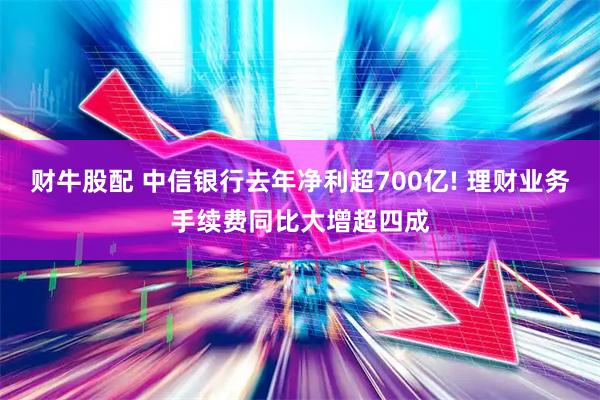财牛股配 中信银行去年净利超700亿! 理财业务手续费同比大增超四成